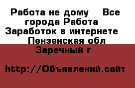 Работа не дому. - Все города Работа » Заработок в интернете   . Пензенская обл.,Заречный г.